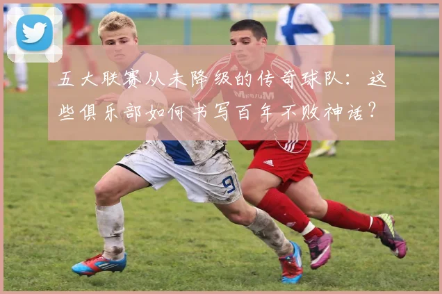 五大联赛从未降级的传奇球队：这些俱乐部如何书写百年不败神话？