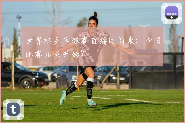 世界杯乒乓球赛直播时间表:今日比赛几点开始?