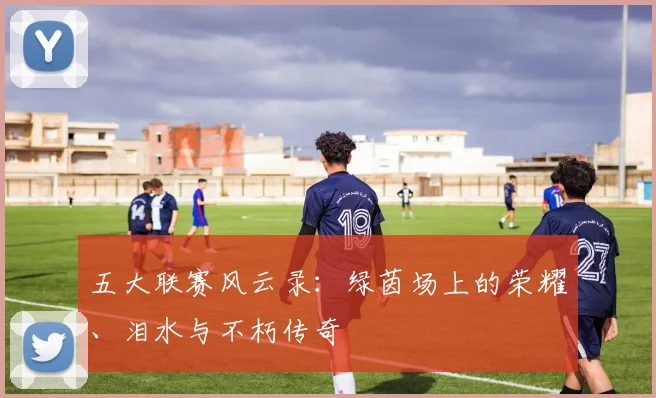 五大联赛风云录：绿茵场上的荣耀、泪水与不朽传奇