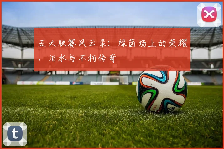 五大联赛风云录:绿茵场上的荣耀、泪水与不朽传奇
