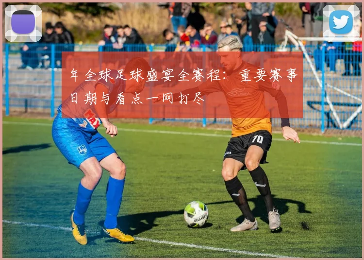 年全球足球盛宴全赛程：重要赛事日期与看点一网打尽